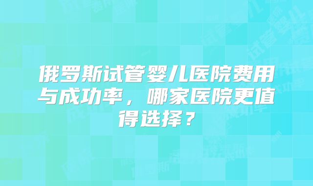 俄罗斯试管婴儿医院费用与成功率，哪家医院更值得选择？