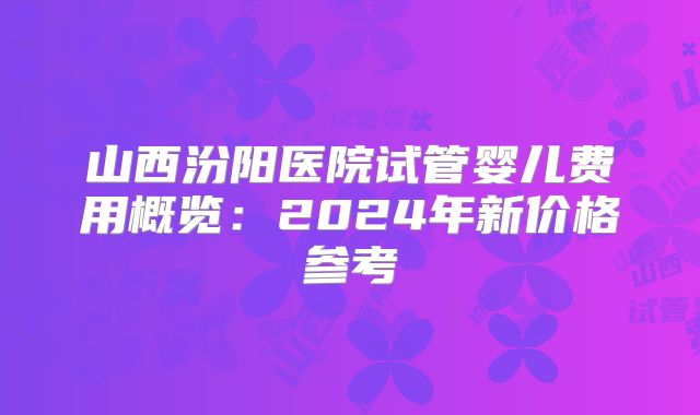 山西汾阳医院试管婴儿费用概览：2024年新价格参考