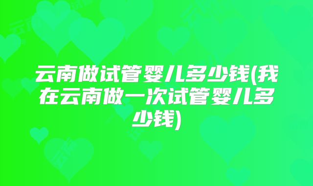 云南做试管婴儿多少钱(我在云南做一次试管婴儿多少钱)
