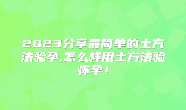 2023分享最简单的土方法验孕,怎么样用土方法验怀孕！