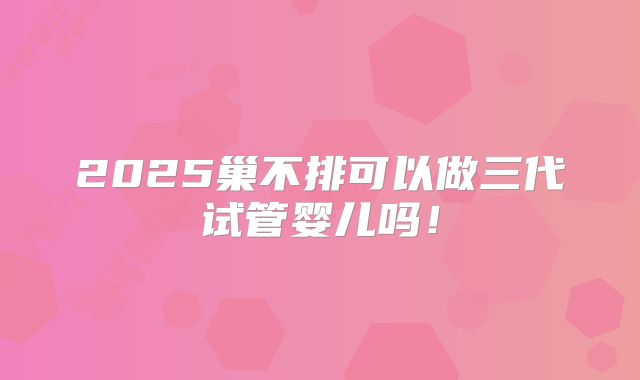 2025巢不排可以做三代试管婴儿吗！