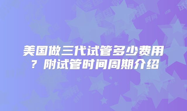 美国做三代试管多少费用？附试管时间周期介绍