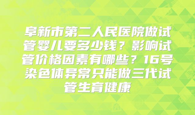 阜新市第二人民医院做试管婴儿要多少钱?影响试管价格因素有哪些?16号染色体异常只能做三代试管生育健康