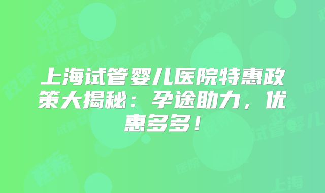 上海试管婴儿医院特惠政策大揭秘：孕途助力，优惠多多！