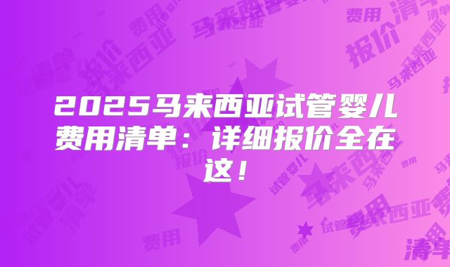 2025马来西亚试管婴儿费用清单：详细报价全在这！