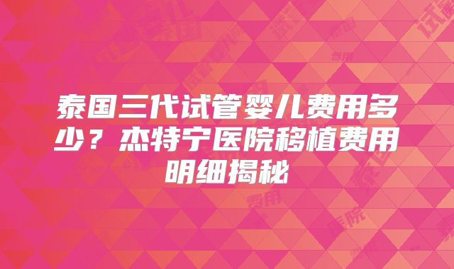 泰国三代试管婴儿费用多少？杰特宁医院移植费用明细揭秘