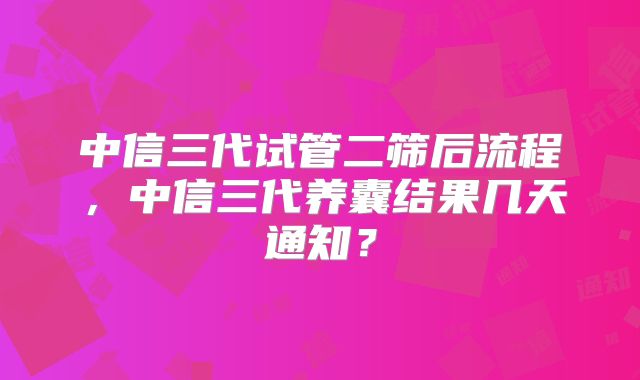 中信三代试管二筛后流程，中信三代养囊结果几天通知？