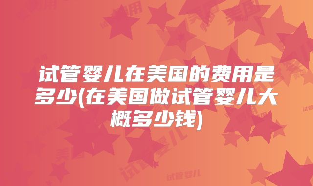 试管婴儿在美国的费用是多少(在美国做试管婴儿大概多少钱)