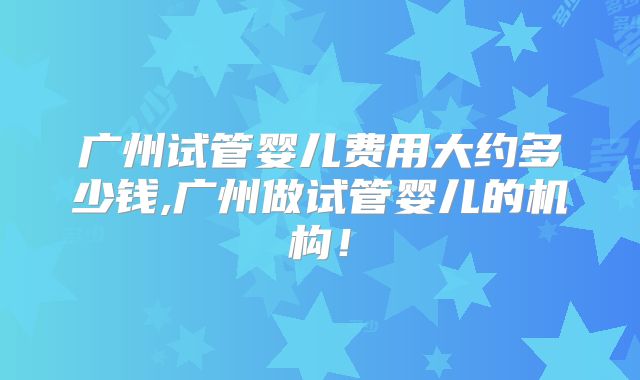 广州试管婴儿费用大约多少钱,广州做试管婴儿的机构!