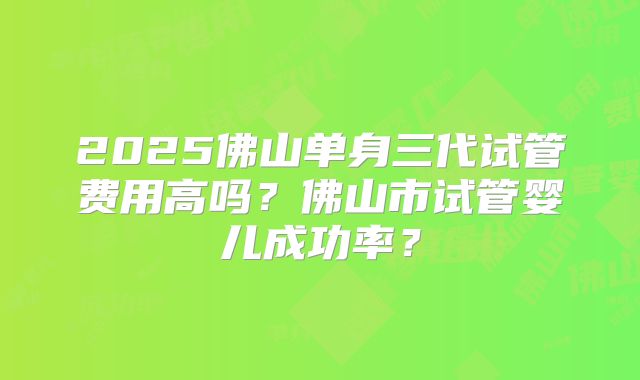 2025佛山单身三代试管费用高吗？佛山市试管婴儿成功率？