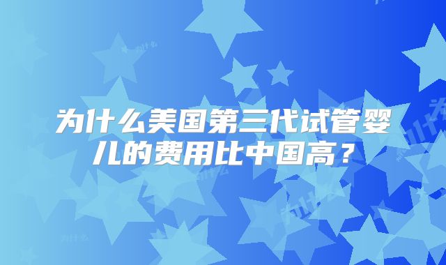 为什么美国第三代试管婴儿的费用比中国高?