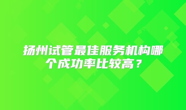 扬州试管最佳服务机构哪个成功率比较高？