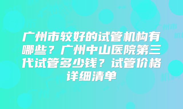 广州市较好的试管机构有哪些？广州中山医院第三代试管多少钱？试管价格详细清单