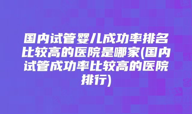 国内试管婴儿成功率排名比较高的医院是哪家(国内试管成功率比较高的医院排行)