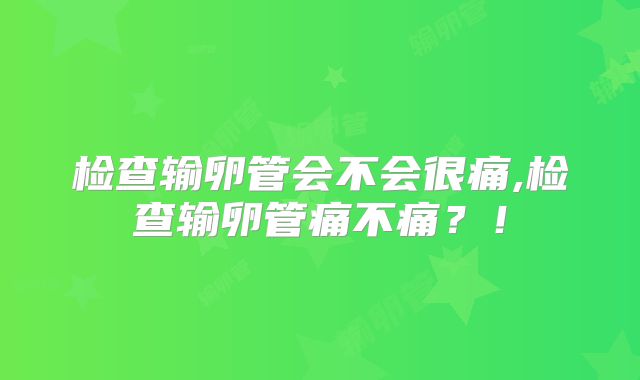 检查输卵管会不会很痛,检查输卵管痛不痛？！