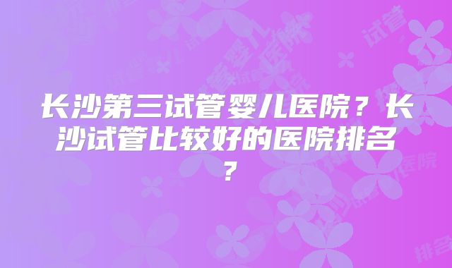 长沙第三试管婴儿医院？长沙试管比较好的医院排名？