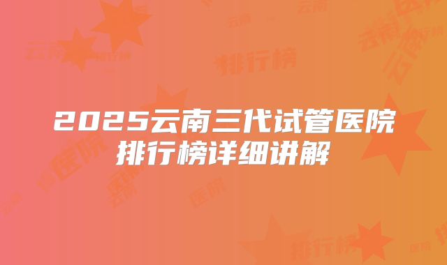 2025云南三代试管医院排行榜详细讲解