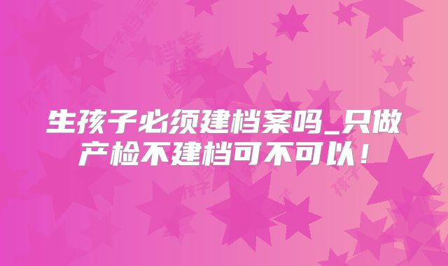 生孩子必须建档案吗_只做产检不建档可不可以!