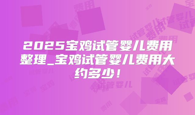 2025宝鸡试管婴儿费用整理_宝鸡试管婴儿费用大约多少！