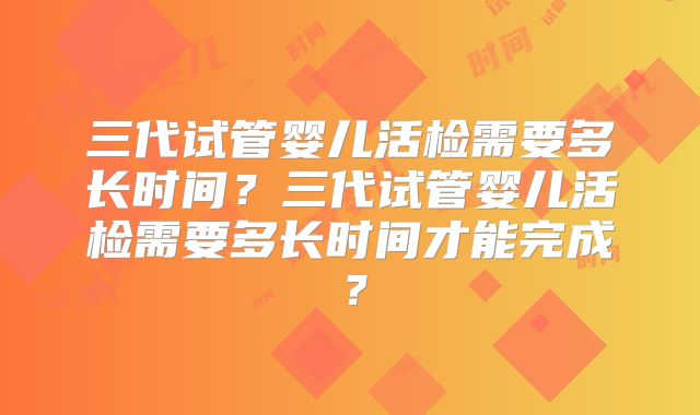 三代试管婴儿活检需要多长时间?三代试管婴儿活检需要多长时间才能完成?