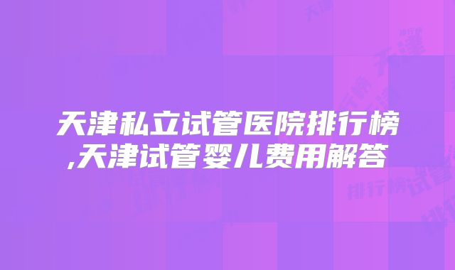 天津私立试管医院排行榜,天津试管婴儿费用解答
