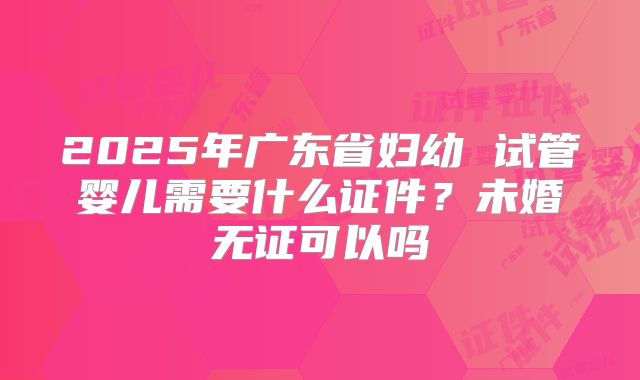 2025年广东省妇幼 试管婴儿需要什么证件?未婚无证可以吗