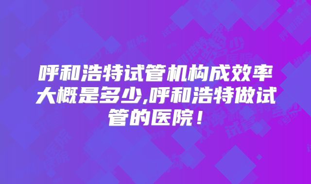 呼和浩特试管机构成效率大概是多少,呼和浩特做试管的医院！