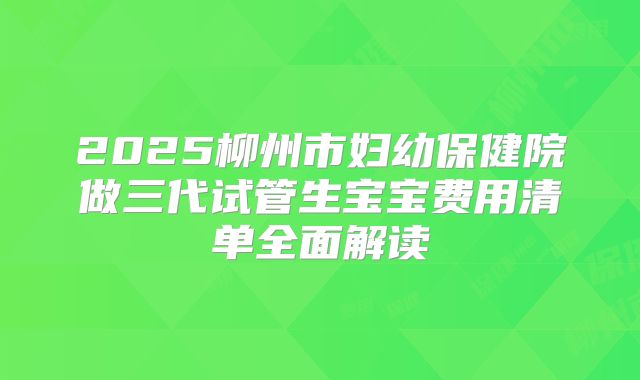 2025柳州市妇幼保健院做三代试管生宝宝费用清单全面解读