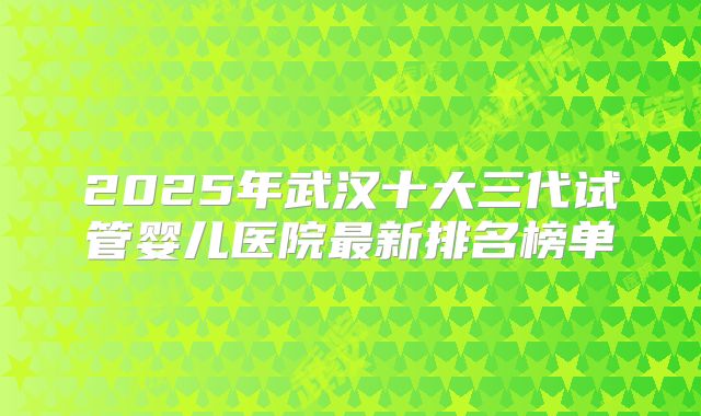 2025年武汉十大三代试管婴儿医院最新排名榜单
