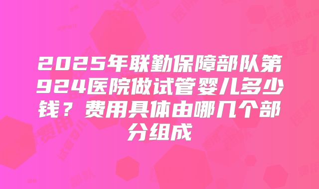 2025年联勤保障部队第924医院做试管婴儿多少钱？费用具体由哪几个部分组成