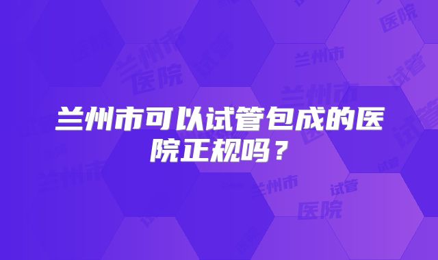 兰州市可以试管包成的医院正规吗?