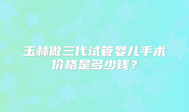 玉林做三代试管婴儿手术价格是多少钱?