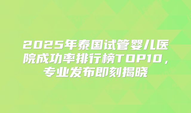 2025年泰国试管婴儿医院成功率排行榜TOP10，专业发布即刻揭晓
