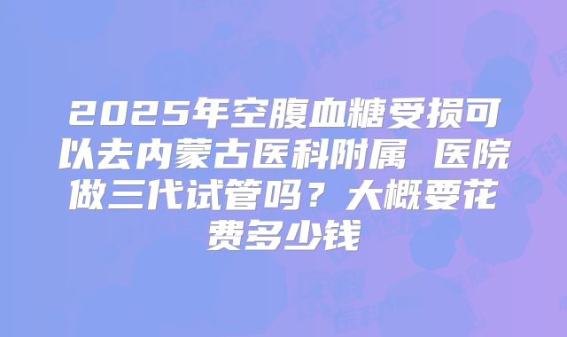 2025年空腹血糖受损可以去内蒙古医科附属 医院做三代试管吗？大概要花费多少钱