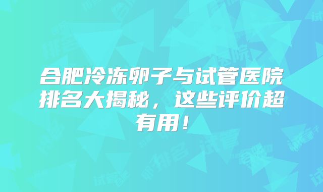 合肥冷冻卵子与试管医院排名大揭秘，这些评价超有用！