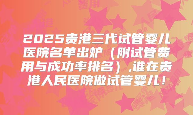 2025贵港三代试管婴儿医院名单出炉(附试管费用与成功率排名),谁在贵港人民医院做试管婴儿!