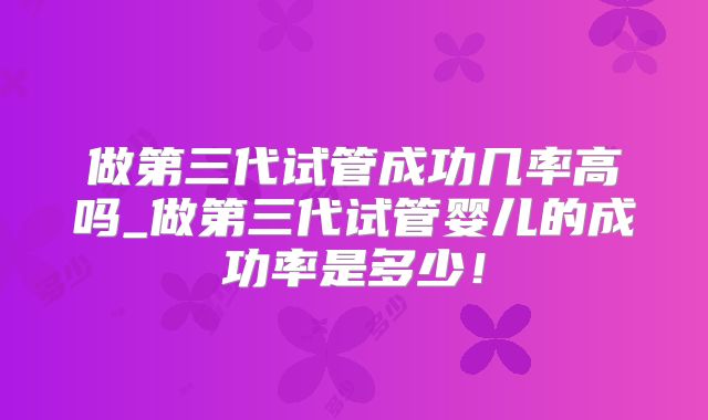做第三代试管成功几率高吗_做第三代试管婴儿的成功率是多少！