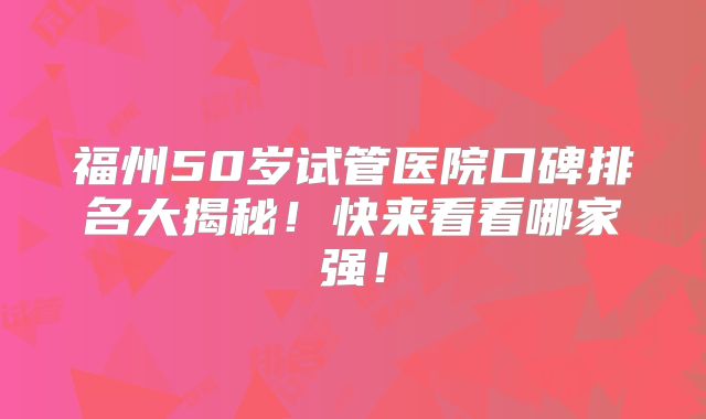 福州50岁试管医院口碑排名大揭秘！快来看看哪家强！