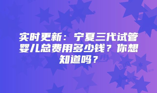 实时更新：宁夏三代试管婴儿总费用多少钱？你想知道吗？