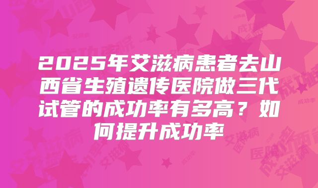 2025年艾滋病患者去山西省生殖遗传医院做三代试管的成功率有多高?如何提升成功率