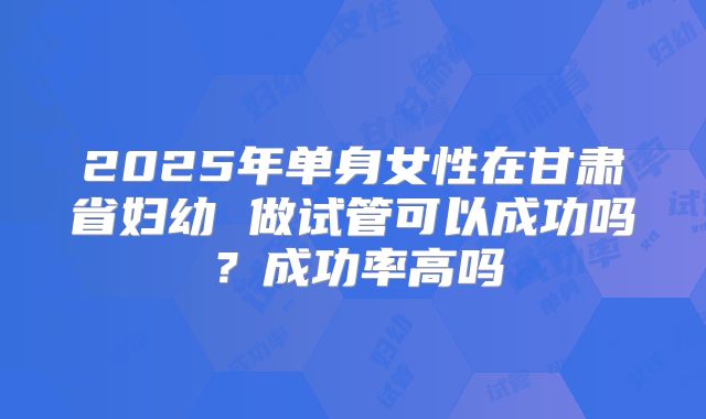 2025年单身女性在甘肃省妇幼 做试管可以成功吗?成功率高吗