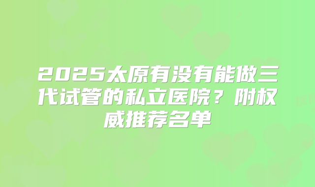 2025太原有没有能做三代试管的私立医院?附权威推荐名单
