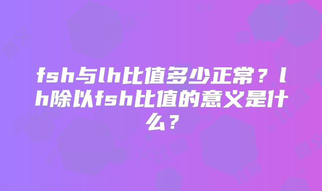 fsh与lh比值多少正常?lh除以fsh比值的意义是什么?