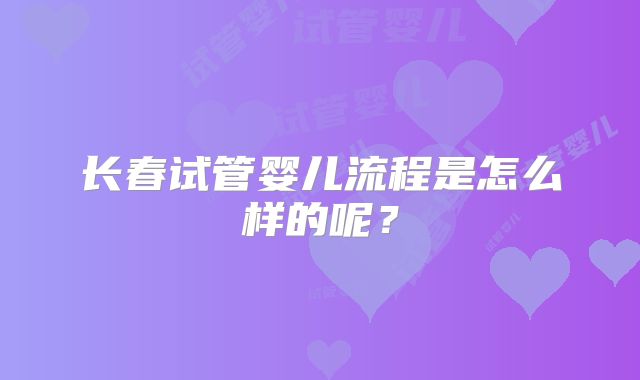 长春试管婴儿流程是怎么样的呢？