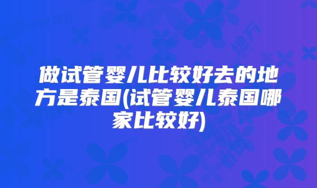 做试管婴儿比较好去的地方是泰国(试管婴儿泰国哪家比较好)