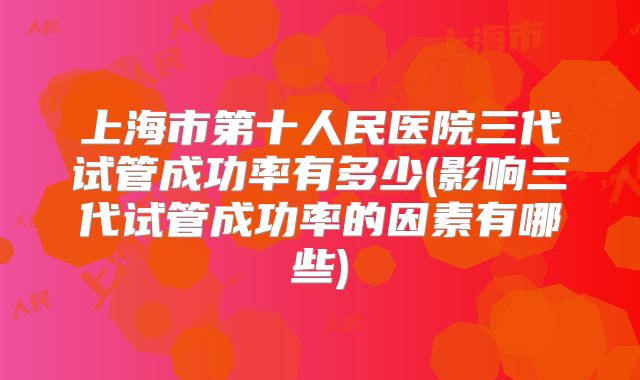 上海市第十人民医院三代试管成功率有多少(影响三代试管成功率的因素有哪些)