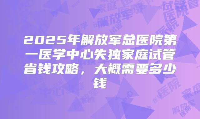 2025年解放军总医院第一医学中心失独家庭试管省钱攻略，大概需要多少钱