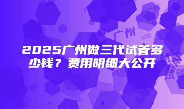 2025广州做三代试管多少钱？费用明细大公开