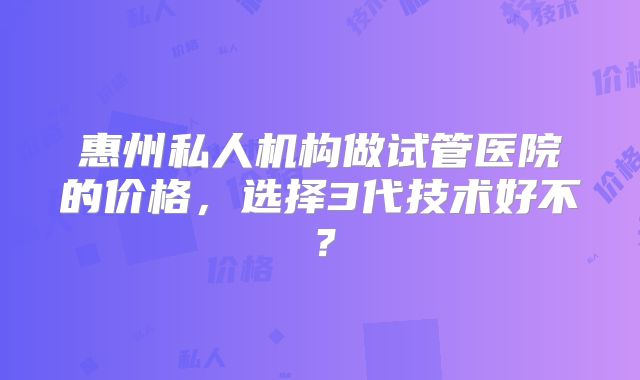 惠州私人机构做试管医院的价格，选择3代技术好不？