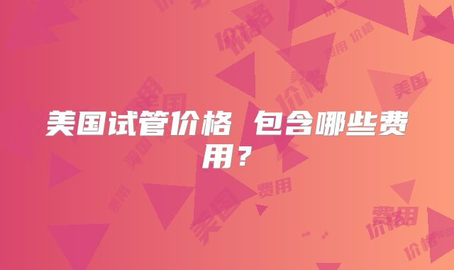 美国试管价格 包含哪些费用？